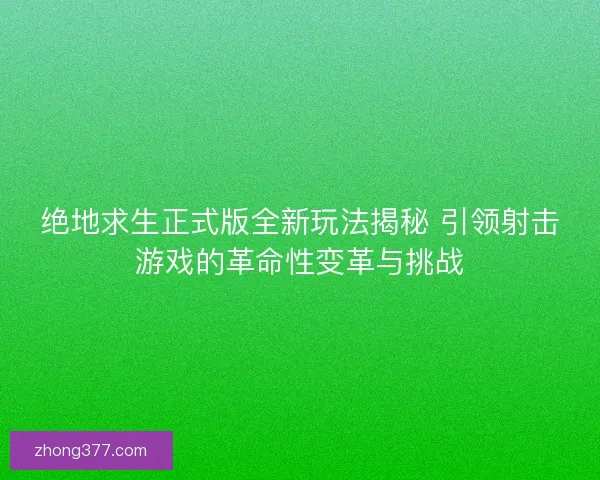 绝地求生正式版全新玩法揭秘 引领射击游戏的革命性变革与挑战
