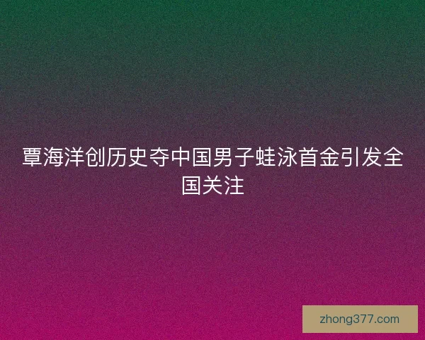 覃海洋创历史夺中国男子蛙泳首金引发全国关注 覃海洋创历史夺中国男子蛙泳首金引发全国关注