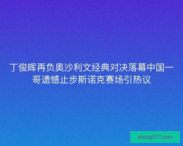 丁俊晖再负奥沙利文经典对决落幕中国一哥遗憾止步斯诺克赛场引热议