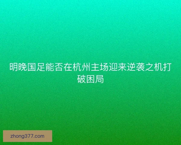明晚国足能否在杭州主场迎来逆袭之机打破困局