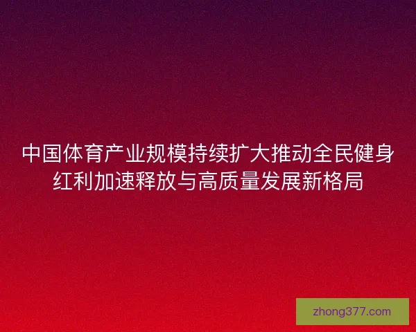 中国体育产业规模持续扩大推动全民健身红利加速释放与高质量发展新格局