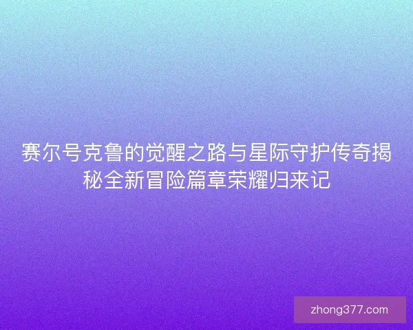 赛尔号克鲁的觉醒之路与星际守护传奇揭秘全新冒险篇章荣耀归来记