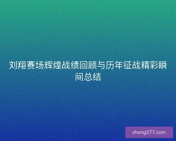 刘翔赛场辉煌战绩回顾与历年征战精彩瞬间总结