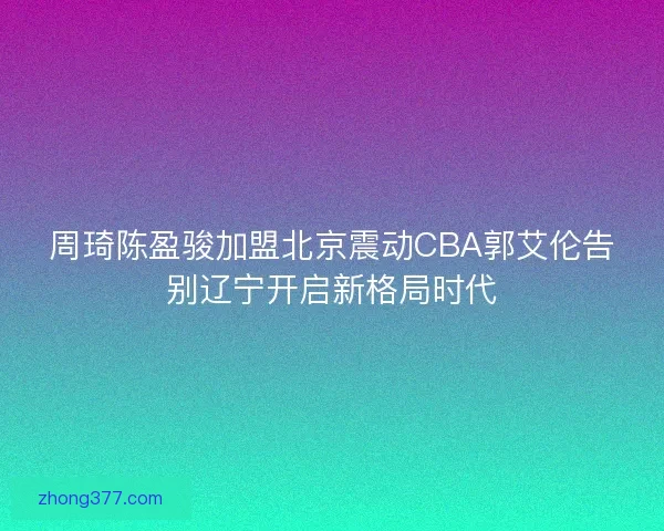 周琦陈盈骏加盟北京震动CBA郭艾伦告别辽宁开启新格局时代