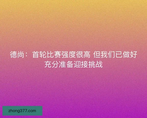 德尚:首轮比赛强度很高 但我们已做好充分准备迎接挑战 德尚:首轮比赛强度很高 但我们已做好充分准备迎接挑战