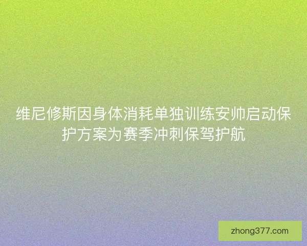 维尼修斯因身体消耗单独训练安帅启动保护方案为赛季冲刺保驾护航