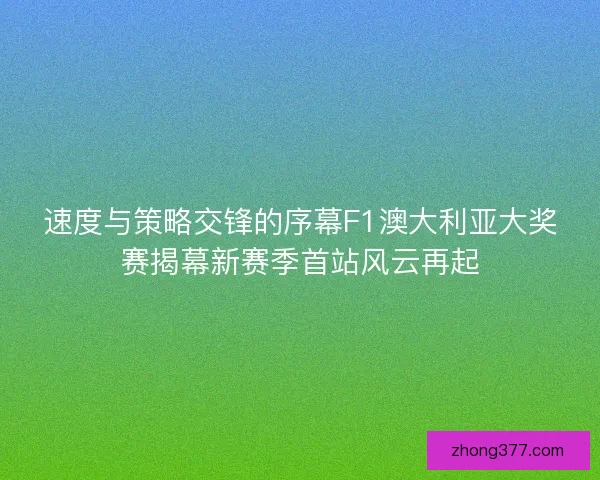 速度与策略交锋的序幕F1澳大利亚大奖赛揭幕新赛季首站风云再起 速度与策略交锋的序幕F1澳大利亚大奖赛揭幕新赛季首站风云再起