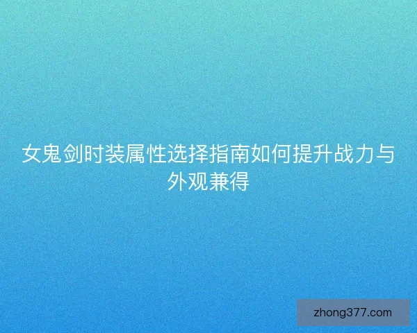 女鬼剑时装属性选择指南如何提升战力与外观兼得 女鬼剑时装属性选择指南如何提升战力与外观兼得
