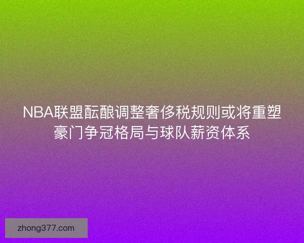NBA联盟酝酿调整奢侈税规则或将重塑豪门争冠格局与球队薪资体系 NBA联盟酝酿调整奢侈税规则或将重塑豪门争冠格局与球队薪资体系