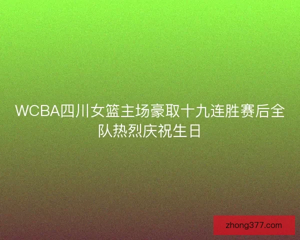 WCBA四川女篮主场豪取十九连胜赛后全队热烈庆祝生日 WCBA四川女篮主场豪取十九连胜赛后全队热烈庆祝生日