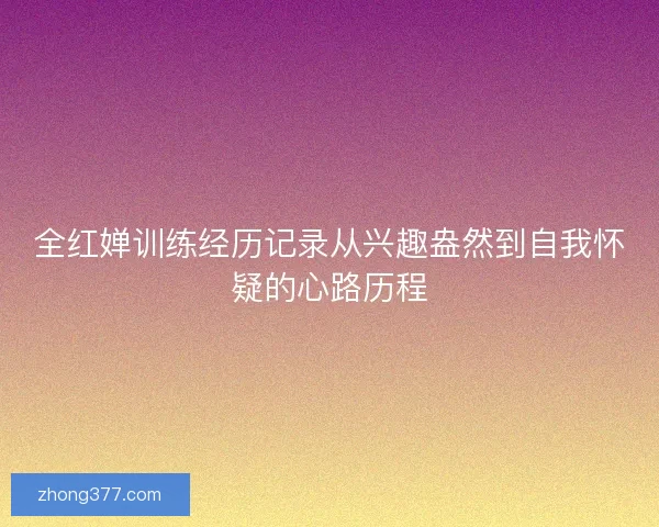 全红婵训练经历记录从兴趣盎然到自我怀疑的心路历程 全红婵训练经历记录从兴趣盎然到自我怀疑的心路历程