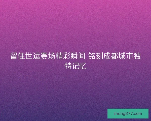 留住世运赛场精彩瞬间 铭刻成都城市独特记忆 留住世运赛场精彩瞬间 铭刻成都城市独特记忆