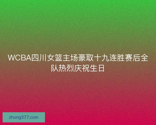 WCBA四川女篮主场豪取十九连胜赛后全队热烈庆祝生日 WCBA四川女篮主场豪取十九连胜赛后全队热烈庆祝生日