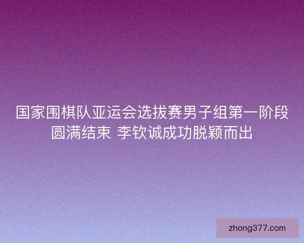 国家围棋队亚运会选拔赛男子组第一阶段圆满结束 李钦诚成功脱颖而出 国家围棋队亚运会选拔赛男子组第一阶段圆满结束 李钦诚成功脱颖而出